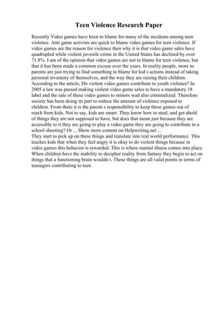 Teen Violence Research Paper
Recently Video games have been to blame for many of the incidents among teen
violence. Anti game activists are quick to blame video games for teen violence. If
video games are the reason for violence then why it is that video game sales have
quadrupled while violent juvenile crime in the United States has declined by over
71.8%. I am of the opinion that video games are not to blame for teen violence, but
that it has been made a common excuse over the years. In reality people, more so
parents are just trying to find something to blame for kid s actions instead of taking
personal inventory of themselves, and the way they are raising their children.
According to the article, Do violent video games contribute to youth violence? In
2005 a law was passed making violent video game sales to have a mandatory 18
label and the sale of these video games to minors wad also criminalized. Therefore
society has been doing its part to reduce the amount of violence exposed to
children. From there it is the parent s responsibility to keep these games out of
reach from kids. Not to say, kids are smart. They know how to steal, and get ahold
of things they are not supposed to have, but does that mean just because they are
accessible to it they are going to play a video game they are going to contribute to a
school shooting? Or ... Show more content on Helpwriting.net ...
They start to pick up on these things and translate into real world performance. This
teaches kids that when they feel angry it is okay to do violent things because in
video games this behavior is rewarded. This is where mental illness comes into place.
When children have the inability to decipher reality from fantasy they begin to act on
things that a functioning brain wouldn t. These things are all valid points in terms of
teenagers contributing to teen
 