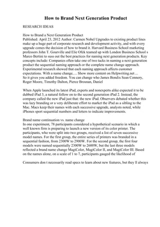 How to Brand Next Generation Product
RESEARCH IDEAS
How to Brand a Next Generation Product
Published: April 23, 2012 Author: Carmen Nobel Upgrades to existing product lines
make up a huge part of corporate research and development activity, and with every
upgrade comes the decision of how to brand it. Harvard Business School marketing
professors John T. Gourville and Elie Ofek teamed up with London Business School s
Marco Bertini to suss out the best practices for naming next generation products. Key
concepts include: Companies often take one of two tacks in naming a next generation
product the sequential naming approach or the complete name change approach.
Experimental research showed that each naming approach affects customer
expectations. With a name change, ... Show more content on Helpwriting.net ...
So it gives you added freedom. You can change who James Bondis Sean Connery,
Roger Moore, Timothy Dalton, Pierce Brosnan, Daniel
When Apple launched its latest iPad, experts and nonexperts alike expected it to be
dubbed iPad 3, a natural follow on to the second generation iPad 2. Instead, the
company called the new iPad just that: the new iPad. Observers debated whether this
was lazy branding or a very deliberate effort to market the iPad as a sibling to the
Mac. Macs keep their names with each successive upgrade, analysts noted, while
iPhones sport sequential numbers and letters to indicate improvements.
Brand name continuation vs. name change
In one experiment, 78 participants considered a hypothetical scenario in which a
well known firm is preparing to launch a new version of its color printer. The
participants, who were split into two groups, received a list of seven successive
model names. For the first group, the entire series of printers was branded in a
sequential fashion, from 2300W to 2900W. For the second group, the first four
models were named sequentially 2300W to 2600W, but the last three models
reflected a brand name change MagiColor, MagiColor II, and MagiColor III. Based
on the names alone, on a scale of 1 to 7, participants gauged the likelihood of
Consumers don t necessarily read specs to learn about new features, but they ll always
 