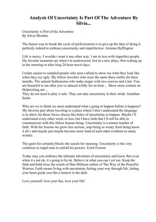 Analysis Of Uncertainty Is Part Of The Adventure By
Silvia...
Uncertainty is Part of the Adventure
By Silvia Mordini
The fastest way to break the cycle of perfectionism is to give up the idea of doing it
perfectly indeed to embrace uncertainty and imperfection. Arianna Huffington
Life is messy. I wouldn t want it any other way. I am in lovewith imperfect people.
My favorite moments are when I m unshowered, lost in a new place, first waking up
in the morning or after long 24 hour travel days.
I relate easiest to rumpled people who aren t afraid to show me what they look like
when they cry ugly. My fellow travelers who wear the same three outfits for three
months. The natural fashionistas who make magic with two scarves and a hat. You
are beautiful to me after you ve danced wildly for an hour ... Show more content on
Helpwriting.net ...
They do not need to play it safe. They can take uncertainty in their stride. Jonathan
Sacks
Who are we to think we must understand what s going to happen before it happens?
My favorite part about traveling to a place where I don t understand the language
is to allow for those Swiss cheese like holes of uncertainty to happen. Maybe I ll
understand every other word, or less, but I have faith that I ll still be able to
communicate with this fellow human being. Uncertainty is a master teacher of
faith. With her lessons we grow less serious, stop being so weary from being know
it all s and maybe just maybe become more fond of each other (without so many
words).
The quest for certainty blocks the search for meaning. Uncertainty is the very
condition to impel man to unfold his powers. Erich Fromm
Today may you embrace the ultimate adventure of uncertainty and know that even
when it s not ok, it s going to be ok. Believe in what you can t yet see. Keep the
faith and hold close the words of Dan Millman author of The Way of the Peaceful
Warrior, Faith means living with uncertainty feeling your way through life, letting
your heart guide you like a lantern in the dark.
Love yourself, love your day, love your life!
 