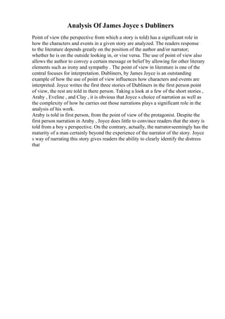 Analysis Of James Joyce s Dubliners
Point of view (the perspective from which a story is told) has a significant role in
how the characters and events in a given story are analyzed. The readers response
to the literature depends greatly on the position of the author and/or narrator;
whether he is on the outside looking in, or vise versa. The use of point of view also
allows the author to convey a certain message or belief by allowing for other literary
elements such as irony and sympathy . The point of view in literature is one of the
central focuses for interpretation. Dubliners, by James Joyce is an outstanding
example of how the use of point of view influences how characters and events are
interpreted. Joyce writes the first three stories of Dubliners in the first person point
of view, the rest are told in there person. Taking a look at a few of the short stories ,
Araby , Eveline , and Clay , it is obvious that Joyce s choice of narration as well as
the complexity of how he carries out those narrations plays a significant role in the
analysis of his work.
Araby is told in first person, from the point of view of the protagonist. Despite the
first person narration in Araby , Joyce does little to convince readers that the story is
told from a boy s perspective. On the contrary, actually, the narratorseemingly has the
maturity of a man certainly beyond the experience of the narrator of the story. Joyce
s way of narrating this story gives readers the ability to clearly identify the distress
that
 