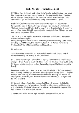 Fight Night 24 Thesis Statement
UFC Fight Night 119 heads back to Brazil this Saturday and will feature a top talent
looking to make a statement, and the return of a former champion. Derek Brunson,
the No. 7 ranked middleweight in the world, will take on Brazilian legend Lyoto
Machida in a fight that means something vastly different to both fighters.
For Brunson, Saturday s clash is a chance to defeat a legend and prove that he
belongs in the top 5 of the middleweight rankings. He s coming off a first round
TKO and dismantling of Daniel Kelly in June. Prior to defeating Kelly, Brunson was
on a two fight losing skid with losses to interim champion Robert Whitaker and long
time champion Anderson Silva.
The loss to Silva was highly controversial, as Brunson landed more ... Show more
content on Helpwriting.net ...
During his respected career, Machida has had key wins over other big MMA names,
including Gegard Mousasi, Dan Henderson, Ryan Bader, Rashad Evans, Randy
Couture, Tito Ortiz, BJ Penn and Mauricio Shogun Rua.
Co main event
Saturday night s co main event is a welterweight bout between a highly ranked
veteran and a rising star looking to make a statement.
No. 3 ranked welterweight Demian Maia is fighting for the first time since losing to
champion Tyron Woodley in July. He ll take on the No. 8 ranked welterweight, Colby
Covington, with the benefit, or perhaps the added pressure, of fighting in his native
Brazil.
Prior to the unanimous decision loss to Woodley, Maia had reeled off seven straight
victories, using his superb jiu jitsu to his advantage against his opposition. Covington
has high level wrestling, which Maia will certainly test. Woodley was the first and
only fighter to completely shut down Maia s takedown attempts, so Covington will
have his hands full.
Covington is riding a four fight win streak, but Maia will without a doubt be his
toughest opponent yet. He last defeated Dong Hyun Kim in June, and his last loss
was in December 2015 to Warlley Alves. A win over Maia would likely propel him
into the top 5 of the welterweight division.
A win for Maia would put him right back in the title conversation, but he
 