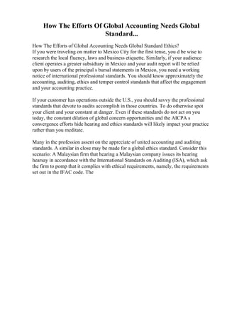 How The Efforts Of Global Accounting Needs Global
Standard...
How The Efforts of Global Accounting Needs Global Standard Ethics?
If you were traveling on matter to Mexico City for the first tense, you d be wise to
research the local fluency, laws and business etiquette. Similarly, if your audience
client operates a greater subsidiary in Mexico and your audit report will be relied
upon by users of the principal s bursal statements in Mexico, you need a working
notice of international professional standards. You should know approximately the
accounting, auditing, ethics and temper control standards that affect the engagement
and your accounting practice.
If your customer has operations outside the U.S., you should savvy the professional
standards that devote to audits accomplish in those countries. To do otherwise spot
your client and your constant at danger. Even if these standards do not act on you
today, the constant dilation of global concern opportunities and the AICPA s
convergence efforts hide hearing and ethics standards will likely impact your practice
rather than you meditate.
Many in the profession assent on the appreciate of united accounting and auditing
standards. A similar in close may be made for a global ethics standard. Consider this
scenario: A Malaysian firm that hearing a Malaysian company issues its hearing
hearsay in accordance with the International Standards on Auditing (ISA), which ask
the firm to pomp that it complies with ethical requirements, namely, the requirements
set out in the IFAC code. The
 