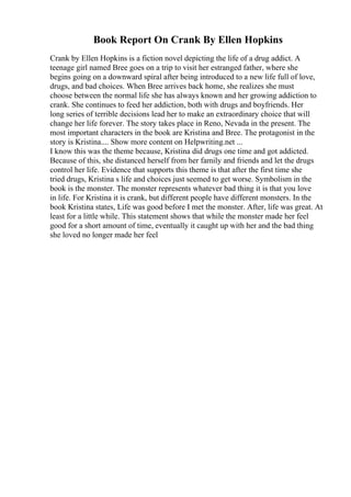 Book Report On Crank By Ellen Hopkins
Crank by Ellen Hopkins is a fiction novel depicting the life of a drug addict. A
teenage girl named Bree goes on a trip to visit her estranged father, where she
begins going on a downward spiral after being introduced to a new life full of love,
drugs, and bad choices. When Bree arrives back home, she realizes she must
choose between the normal life she has always known and her growing addiction to
crank. She continues to feed her addiction, both with drugs and boyfriends. Her
long series of terrible decisions lead her to make an extraordinary choice that will
change her life forever. The story takes place in Reno, Nevada in the present. The
most important characters in the book are Kristina and Bree. The protagonist in the
story is Kristina.... Show more content on Helpwriting.net ...
I know this was the theme because, Kristina did drugs one time and got addicted.
Because of this, she distanced herself from her family and friends and let the drugs
control her life. Evidence that supports this theme is that after the first time she
tried drugs, Kristina s life and choices just seemed to get worse. Symbolism in the
book is the monster. The monster represents whatever bad thing it is that you love
in life. For Kristina it is crank, but different people have different monsters. In the
book Kristina states, Life was good before I met the monster. After, life was great. At
least for a little while. This statement shows that while the monster made her feel
good for a short amount of time, eventually it caught up with her and the bad thing
she loved no longer made her feel
 