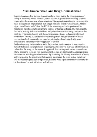 Mass Incarceration And Drug Criminalization
In recent decades, low income Americans have been facing the consequences of
living in a country whose criminal justice system is greatly influenced by skewed
prosecution dynamics, and whose structural discrepancies continue to encourage the
mass incarceration phenomenon that affects millions of individuals today. At rates
higher than Russia and China, the U.S is incarcerating an entire portion of its
population based on irrelevant criteria such as affluence and race. The harsh reality
that both, poverty stricken individuals and prisoninmates face today, indicate a dire
need for systematic change, and should encourage citizens to become informed
members of society. As citizens have come together, and government officials
become involved, many reforms have been introduced and passed which are
conducive to a more restorative approach to justice.
Addressing every existent disparity in the criminal justice system is an extensive
pursuit that limits the exploration of pioneering reforms via overload of information
rather than focusing on the systemic approach that corresponds to one or two issues.
I have chosen to focus on two major disparities that are profoundly correlated: mass
incarceration and drug criminalization. By exploring the history behind each of them,
and by exposing the constructs that seem to have taken the term justice out of our
law enforcement practices and policies, I aim to build a platform that will lead to the
exploration of current initiatives and reforms
 