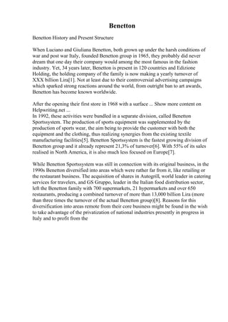 Benetton
Benetton History and Present Structure
When Luciano and Giuliana Benetton, both grown up under the harsh conditions of
war and post war Italy, founded Benetton group in 1965, they probably did never
dream that one day their company would among the most famous in the fashion
industry. Yet, 34 years later, Benetton is present in 120 countries and Edizione
Holding, the holding company of the family is now making a yearly turnover of
XXX billion Lira[1]. Not at least due to their controversial advertising campaigns
which sparked strong reactions around the world, from outright ban to art awards,
Benetton has become known worldwide.
After the opening their first store in 1968 with a surface ... Show more content on
Helpwriting.net ...
In 1992, these activities were bundled in a separate division, called Benetton
Sportssystem. The production of sports equipment was supplemented by the
production of sports wear, the aim being to provide the customer with both the
equipment and the clothing, thus realizing synergies from the existing textile
manufacturing facilities[5]. Benetton Sportssystem is the fastest growing division of
Benetton group and it already represent 21,3% of turnover[6]. With 55% of its sales
realised in North America, it is also much less focused on Europe[7].
While Benetton Sportssystem was still in connection with its original business, in the
1990s Benetton diversified into areas which were rather far from it, like retailing or
the restaurant business. The acquisition of shares in Autogrill, world leader in catering
services for travelers, and GS Gruppo, leader in the Italian food distribution sector,
left the Benetton family with 700 supermarkets, 21 hypermarkets and over 650
restaurants, producing a combined turnover of more than 13,000 billion Lira (more
than three times the turnover of the actual Benetton group)[8]. Reasons for this
diversification into areas remote from their core business might be found in the wish
to take advantage of the privatization of national industries presently in progress in
Italy and to profit from the
 