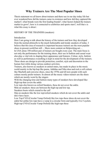 Why Trainers Are The Most Popular Shoes
Thesis statement we all know about trainers and there use in our day today life but
ever wondered how did the trainers came in existence and how did they captured the
market?, what brands were the first leading brands?, what factors helped the trainers
market to grow?, how is it connected to celebrities and sports stars?, well that s is
what this essay is about :
HISTORY OF THE TRAINERS (sneakers)
Introduction
Here I am going to talk about the history of the trainers and how they developed
from the normal plimsolls to the much fashionable and trendy sneakers of today. I
believe that this area of research is important because trainers are the most popular
shoes in present world but still ... Show more content on Helpwriting.net ...
In USA alone 350 million pair of trainers are bought every year. The main focus is
not only the performance for the training shoes, their use in fashion and casual wear
also play a vital role in shaping there appearance and features. Colour, style, fashion
as well as performance everything is kept in mind for the development of the trainers.
These shoes are design to provide protection, comfort, style and decoration to the
human foot while doing various outdoor activities.
Trainers, also known as sneakers in united states, has made its place in the music
world mainly in the hip hop like puma, Addidas and Nike shoe and rock n roll culture
like Macbeth and converse shoes, since the 1970s and till now people with such
culture mostly prefer trainers. In almost all the music videos trainers are the shoes
which are mostly worn by the singers
With the changing time and fashion many types of sneakers have developed like:
High top that covers the ankle
Low tops also known as oxford Sneakers, these do not cover the ankle.
Mid cut sneakers: these are between the high top and low top.
Sneakers boots which extend to the calf
Slip on sneakers like the low top/oxford sneakers which do not cover the ankle and
don t have laces .
Low Top CVO (Circular Vamp Oxford) like low tops these shoes do not cover the
ankle but unlike low tops have a vamp in a circular form and typically 4 to 5 eyelets.
High top CVO (Circular Vamp Oxford) like high tops these
 