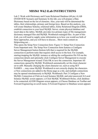 MIS561 Wk2 iLab INSTRUCTIONS
Lab 2: Work with Dictionary and Create Relational Database (60 pts.) iLAB
OVERVIEW Scenario and Summary In this lab, you will prepare a Data
Dictionary based on the list of elements. Also, your task will be determined the
tables, their relationships, primary and foreign keys. Based on this analysis, you
will create Database Schema, relational tables, Entity Relational Diagram (ERD),
establish connection to your local MySQL Server, create physical database and
insert data to the tables. MySQL provides two primary types of file management:
dictionary managed files and MySQL Workbench managed files. As part of this
iLab, you will need to supply some information as to how you would use both of
these approaches, and you will have to discuss... Show more content on
Helpwriting.net ...
This opens the Setup New Connection form: Figure 3.1 Setup New Connection
Form Important note: The Setup New Connection form features a Configure
Server Management button (bottom left) that is required for the MySQL
connection to perform tasks that requires shell access to the host. For example,
starting/stopping the MySQL instance or editing the configuration file Fill out the
connection details and optionally click Configure Server Management to execute
the Server Management wizard. Click OK to save the connection. Important All
connections opened by MySQL Workbench automatically set the client character
set to utf8. Manually changing the client character set, such as using SET
NAMES ..., may cause MySQL Workbench to not correctly display the characters.
c) New connections are added to the Home page as a tile, and multiple connections
may be opened simultaneously in MySQL Workbench. Part 2 Configure a New
MySQL Connection a) Click on Local Instance MySQL and enter password; b) Local
Instance MySQL screen appears; c) Click MySQL Workbench Home, click database
to be connected; d) EER Diagram screen appears; e) Choose Database on Toolbar and
Forward Engineering on scroll menu; f) Forward Engineer to Database screen appears
 