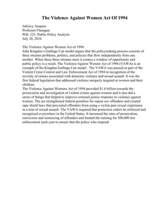 The Violence Against Women Act Of 1994
Jafreicy Amparo
Professor Flanagan
POL 323: Public Policy Analysis
July 28, 2016
The Violence Against Women Act of 1994
John Kingdon s Garbage Can model argues that the policymaking process consists of
three streams problems, politics, and policies that flow independently from one
another. When these three streams meet it creates a window of opportunity and
public policy is a result. The Violence Against Women Act of 1994 (VAWA) is an
example of the Kingdon Garbage Can model . The VAWA was passed as part of the
Violent Crime Control and Law Enforcement Act of 1994 in recognition of the
severity of crimes associated with domestic violence and sexual assault. It was the
first federal legislation that addressed violence uniquely targeted at women and their
children.
The Violence Against Womens Act of 1994 provided $1.6 billion towards the
prosecution and investigation of violent crimes against women and it also did a
series of things that helped to improve criminal justice response to violence against
women. The act strengthened federal penalties for repeat sex offenders and created
rape shield laws that prevented offenders from using a victim past sexual experience
in a trial of sexual assault. The VAWA required that protection orders be enforced and
recognized everywhere in the United States. It increased the rates of prosecution,
conviction and sentencing of offenders and funded the training for 500,000 law
enforcement each year to ensure that the police who respond
 