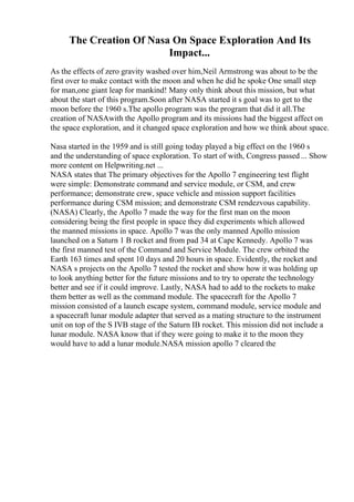 The Creation Of Nasa On Space Exploration And Its
Impact...
As the effects of zero gravity washed over him,Neil Armstrong was about to be the
first over to make contact with the moon and when he did he spoke One small step
for man,one giant leap for mankind! Many only think about this mission, but what
about the start of this program.Soon after NASA started it s goal was to get to the
moon before the 1960 s.The apollo program was the program that did it all.The
creation of NASAwith the Apollo program and its missions had the biggest affect on
the space exploration, and it changed space exploration and how we think about space.
Nasa started in the 1959 and is still going today played a big effect on the 1960 s
and the understanding of space exploration. To start of with, Congress passed ... Show
more content on Helpwriting.net ...
NASA states that The primary objectives for the Apollo 7 engineering test flight
were simple: Demonstrate command and service module, or CSM, and crew
performance; demonstrate crew, space vehicle and mission support facilities
performance during CSM mission; and demonstrate CSM rendezvous capability.
(NASA) Clearly, the Apollo 7 made the way for the first man on the moon
considering being the first people in space they did experiments which allowed
the manned missions in space. Apollo 7 was the only manned Apollo mission
launched on a Saturn 1 B rocket and from pad 34 at Cape Kennedy. Apollo 7 was
the first manned test of the Command and Service Module. The crew orbited the
Earth 163 times and spent 10 days and 20 hours in space. Evidently, the rocket and
NASA s projects on the Apollo 7 tested the rocket and show how it was holding up
to look anything better for the future missions and to try to operate the technology
better and see if it could improve. Lastly, NASA had to add to the rockets to make
them better as well as the command module. The spacecraft for the Apollo 7
mission consisted of a launch escape system, command module, service module and
a spacecraft lunar module adapter that served as a mating structure to the instrument
unit on top of the S IVB stage of the Saturn IB rocket. This mission did not include a
lunar module. NASA know that if they were going to make it to the moon they
would have to add a lunar module.NASA mission apollo 7 cleared the
 
