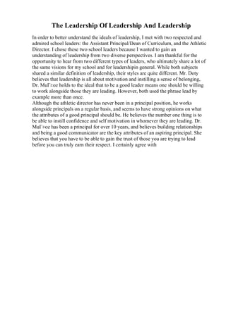 The Leadership Of Leadership And Leadership
In order to better understand the ideals of leadership, I met with two respected and
admired school leaders: the Assistant Principal/Dean of Curriculum, and the Athletic
Director. I chose these two school leaders because I wanted to gain an
understanding of leadership from two diverse perspectives. I am thankful for the
opportunity to hear from two different types of leaders, who ultimately share a lot of
the same visions for my school and for leadershipin general. While both subjects
shared a similar definition of leadership, their styles are quite different. Mr. Doty
believes that leadership is all about motivation and instilling a sense of belonging,
Dr. MuГ±oz holds to the ideal that to be a good leader means one should be willing
to work alongside those they are leading. However, both used the phrase lead by
example more than once.
Although the athletic director has never been in a principal position, he works
alongside principals on a regular basis, and seems to have strong opinions on what
the attributes of a good principal should be. He believes the number one thing is to
be able to instill confidence and self motivation in whomever they are leading. Dr.
MuГ±oz has been a principal for over 10 years, and believes building relationships
and being a good communicator are the key attributes of an aspiring principal. She
believes that you have to be able to gain the trust of those you are trying to lead
before you can truly earn their respect. I certainly agree with
 