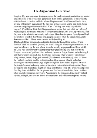 The Anglo-Saxon Generation
Imagine fifty years or more from now, when the modern American civilization would
cease to exist. What would that generation think of this generation? What would be
left for them to examine and infer about this generation? Artifacts and burial sites
are one of the many treasures of the past that archaeologists use to help them figure
out what the past generation was like. What if all they saw were very violent
movies? Would they think that this generation was one that was ruled by violence?
Archeologists have found remains of the earlier societies, like the Anglo Saxons, and
they can infer what the society did and valued. Based on the poem From Beowulfand
the artifacts found in their burial site, people can infer what the upper class Anglo
Saxonswere like.... Show more content on Helpwriting.net ...
This bonded their community and made it more sturdy and long lasting. When
Beowulf died, his warriors [placed] his ashes, along all of the dragon s treasure, in a
huge burial tower by the sea, where it can be seen by voyagers (From Beowulf 49,
1). Gold was an important valuable since their greatest king was buried with the
dragon s mixture of gold and other valuable treasures. Anglo Saxons valued strength
and their warriors so much that their kings showered [their warriors] with tons of
bling swords, armor, rings, you name it (00:48 00:49 www.shmoop.com, 2). Since
they valued gold and wealth, getting inexhaustible amount of gold and other
extravagant objects that the kings might have given them were a big deal. Overall,
the Anglo Saxon s had many values within their culture that without most of them,
the society and its artifacts might not have lasted for so long. The artifacts and poems
that they have left behind for the generations that have formed after them could see
what kind of civilization they were. According to the remnants, they mostly valued
loyalty, strength, and wealth. Those are the morals and ethics that kept the society
 