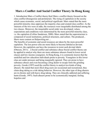 Marx s Conflict And Social Conflict Theory In Hong Kong
1. Introduction Marx s Conflict theory Karl Marx s conflict theory focused on the
class conflict (bourgeoisie and proletariat). The rising of capitalism in the society
which cause economic, social, and political significant. Marx stated that the more
powerful minority class oppresses the majority class and created class conflict. As the
interests of the two were at odds, the resources were inequitable distributed among the
two classes. Moreover, the inequitable social order was developed; values,
expectations and conditions were determined by the more powerful minority class,
i.e. the capitalists (Collins Sanderson, 2008). Marx stated that the superstructure is
composed of social institutions, political structures, and culture. The produced...
Show more content on Helpwriting.net ...
The benefits of economic and social resources are taken by the more powerful
capitalists. The less power elite are more likely to become labeled as deviant.
However, the capitalists can have the resources to resist such deviant labels
(Otteson, 2011). . 2.Social conflict and substance abuse Social conflict theory can
be applied to analyst why there are more substance abusers found in lower social
classes and low income youngsters. In Hong Kong, it is commonly known that the
unskilled and low education individuals prone to poverty. Youngsters in this lower
class are under pressure and being marginally ignored. They are prone to have
substance abuses and even becoming a drug dealer to escape form the grinding
poverty. Goode (1997) used the conflict theory to analyst two kinds of drug
abusers. He stated that most illicit drug users are occasional and recreational, they
claim drug taking as a risk taking behavior. However, the other type of drug abusers
are in chronic and with heavy drug taking. They are clinically addicted and suffering
harm (Goode, 1997). Such abusers prone to be economically marginal, feeling
hopeless and
 