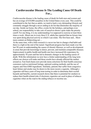 Cardiovascular Disease Is The Leading Cause Of Death
For...
Cardiovascular disease is the leading cause of death for both men and women and
has an average of 610,000 casualties in the United States every year. This could be
contributed to the fact that as adults, we tend to lead a very demanding lifestyle and
constantly struggle through a never ending to do list that diminishes the majority of
our day. Inside our home, the office, events for the holidays, and perhaps even
school, our responsibility to take care of ourselves doesn t quite make the priority
cutoff. For one thing, it is my understanding I m supposed to exercise at least three
times a week. About one in every three U.S. adults has reported that no leisure time
was spent doing physical activity to which I can relate. The first hour and... Show
more content on Helpwriting.net ...
At the same time, with a little research it s never too late to change a bad habit and
there is a light at the end of the tunnel. Significant progress has been made over the
last 50 years in understanding the causes of chronic illnesses, as well as development
in areas that provide knowledge to detect, prevent, and maintain comparable diseases.
Improvement in public health and health care have increased life expectancy by
approximately 30 years and has led to dramatic changes in the leading causes of
death. With this information we now have a better understanding of the long term
effects our choices will make and those results have already affected the market
around us. Fast food chains now provide menu selections for their health conscious
customers such as nutritional listings, optional cooking methods, and the use of
organic and Non GMO ingredients. Similarly, patients that suffer from congestive
heart failure and smoke may be drawn to the more recent e cigarette. Although e
cigarettes still have years of long term testing in order to determine their overall
hazards and benefits, current research shows that there is potential for smokers to
reduce their health related risks if electronic cigarettes are used in place of tobacco
cigarettes when on the road to the ending tobacco or nicotine use.
 