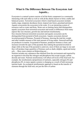 What Is The Difference Between The Ecosystem And
Aquatic...
Ecosystem is a natural system consists of all the biotic component in a community
interacting with each other as well as with all the abiotic factors to form a stable and
balanced system. Terrestrial ecosystem which is land based ecosystem includes
tundra, taiga, temperate deciduous forest, tropical rain forest, grassland and desert.
Aquatic ecosystemis the ecosystem in the water. It is an interacting system of
resources such as water and biota. Water acts as limiting factor that distinguishes
aquatic ecosystem from terrestrial ecosystem and results in differences from many
aspects like size structure, growth rate and nutrient stoichiometry.
Size structure between terrestrial ecosystem and aquatic ecosystem can be
distinguished from pyramid of both ecosystem. Aquatic ecosystem showed
inverted pyramid of biomass. Pyramid of biomass, showing the total dry weight
and other suitable measure of the total amount of living matter. Seaweed and kelp
are producers in marine. In pyramid of biomass, producers biomass is least, and
increases towards the apex of the pyramid, thus making the pyramid inverted in
shape while at the top of the pyramid is carnivore, most of them are large in size and
they will produce large quantities of biomass such as shark, dolphin, squid and moray
eels. ... Show more content on Helpwriting.net ...
Nutrient includes any substances that obtained from the environment and required by
an organism to develop like nitrogen and phosphorus but except oxygen, carbon
dioxide and water. Nutrient stoichiometry will affects all levels of the food web. For
example, the stoichiometry (proportions) of nutrients, especially nitrogen (N) and
phosphorus (P), in many aquatic systems is changing as a result of both increasing
nutrient loads. An ecological stoichiometric approach is based on the transfer of
elements through the food web, not just the flow of carbon
 