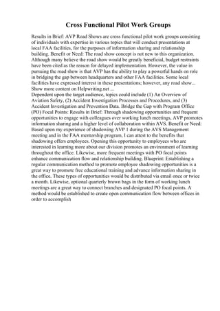 Cross Functional Pilot Work Groups
Results in Brief: AVP Road Shows are cross functional pilot work groups consisting
of individuals with expertise in various topics that will conduct presentations at
local FAA facilities, for the purposes of information sharing and relationship
building. Benefit or Need: The road show concept is not new to this organization.
Although many believe the road show would be greatly beneficial, budget restraints
have been cited as the reason for delayed implementation. However, the value in
pursuing the road show is that AVP has the ability to play a powerful hands on role
in bridging the gap between headquarters and other FAA facilities. Some local
facilities have expressed interest in these presentations; however, any road show...
Show more content on Helpwriting.net ...
Dependent upon the target audience, topics could include (1) An Overview of
Aviation Safety, (2) Accident Investigation Processes and Procedures, and (3)
Accident Investigation and Prevention Data. Bridge the Gap with Program Office
(PO) Focal Points: Results in Brief: Through shadowing opportunities and frequent
opportunities to engage with colleagues over working lunch meetings, AVP promotes
information sharing and a higher level of collaboration within AVS. Benefit or Need:
Based upon my experience of shadowing AVP 1 during the AVS Management
meeting and in the FAA mentorship program, I can attest to the benefits that
shadowing offers employees. Opening this opportunity to employees who are
interested in learning more about our division promotes an environment of learning
throughout the office. Likewise, more frequent meetings with PO focal points
enhance communication flow and relationship building. Blueprint: Establishing a
regular communication method to promote employee shadowing opportunities is a
great way to promote free educational training and advance information sharing in
the office. These types of opportunities would be distributed via email once or twice
a month. Likewise, optional quarterly brown bags in the form of working lunch
meetings are a great way to connect branches and designated PO focal points. A
method would be established to create open communication flow between offices in
order to accomplish
 