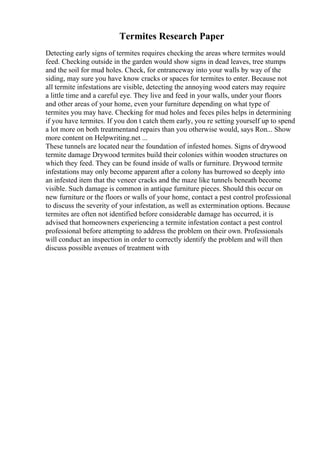 Termites Research Paper
Detecting early signs of termites requires checking the areas where termites would
feed. Checking outside in the garden would show signs in dead leaves, tree stumps
and the soil for mud holes. Check, for entranceway into your walls by way of the
siding, may sure you have know cracks or spaces for termites to enter. Because not
all termite infestations are visible, detecting the annoying wood eaters may require
a little time and a careful eye. They live and feed in your walls, under your floors
and other areas of your home, even your furniture depending on what type of
termites you may have. Checking for mud holes and feces piles helps in determining
if you have termites. If you don t catch them early, you re setting yourself up to spend
a lot more on both treatmentand repairs than you otherwise would, says Ron... Show
more content on Helpwriting.net ...
These tunnels are located near the foundation of infested homes. Signs of drywood
termite damage Drywood termites build their colonies within wooden structures on
which they feed. They can be found inside of walls or furniture. Drywood termite
infestations may only become apparent after a colony has burrowed so deeply into
an infested item that the veneer cracks and the maze like tunnels beneath become
visible. Such damage is common in antique furniture pieces. Should this occur on
new furniture or the floors or walls of your home, contact a pest control professional
to discuss the severity of your infestation, as well as extermination options. Because
termites are often not identified before considerable damage has occurred, it is
advised that homeowners experiencing a termite infestation contact a pest control
professional before attempting to address the problem on their own. Professionals
will conduct an inspection in order to correctly identify the problem and will then
discuss possible avenues of treatment with
 