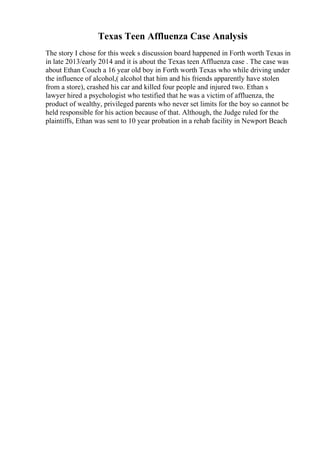 Texas Teen Affluenza Case Analysis
The story I chose for this week s discussion board happened in Forth worth Texas in
in late 2013/early 2014 and it is about the Texas teen Affluenza case . The case was
about Ethan Couch a 16 year old boy in Forth worth Texas who while driving under
the influence of alcohol,( alcohol that him and his friends apparently have stolen
from a store), crashed his car and killed four people and injured two. Ethan s
lawyer hired a psychologist who testified that he was a victim of affluenza, the
product of wealthy, privileged parents who never set limits for the boy so cannot be
held responsible for his action because of that. Although, the Judge ruled for the
plaintiffs, Ethan was sent to 10 year probation in a rehab facility in Newport Beach
 
