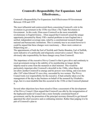 Cromwell s Responsibility For Expansions And
Effectiveness...
Cromwell s Responsibility For Expansions And Effectiveness Of Government
Between 1530 and 1539
The most influential and controversial thesis concerning Cromwell s role in the
revolution in government in the 1530s was Elton s The Tudor Revolution in
Government . In this work, Elton asses Cromwell as the most remarkable
revolutionary in English history. . Elton argued that Cromwell seized the unique
opportunity presented by Henry VIII s martial problems to turn England into a
unified, independent sovereign state, ruled by a constitutional monarch through
national and bureaucratic institutions. This is certainly true to an extent however it
could be argued that these changes were reactionary ... Show more content on
Helpwriting.net ...
The appointments of both the Earl of Norfolk and Charles Brandon, Earl of Suffolk,
seem indicative of a politically and religiously conservative council. These facts
obviously take responsibility for these changes away from Cromwell.
The importance of the executive Privvy Council is that it gave drive and continuity to
royal government owing to the stability of its membership no longer did the
impetus need to come from the monarch or chief minister. This would be
particularly important after Cromwell s downfall in the 1540s, when Henry did
not allow another Cromwell to emerge and his powers were failing, and even more
after 1547 when Edward VI was a boy, succeeded by two women. The Privvy
Council took over responsibility for the executive. It had certainly taken over the
management of the day to day business on behalf of the monarch by Elizabeth s
reign, but it is most doubtful that this occurred in the 1530s or that Cromwell planned
it.
Several other objections have been raised to Elton s assessment of the development
of the Privvy Council. Elton argued that Cromwell was able by the reorganisation of
the haphazard medieval Council into a more formally constituted board of
government; and by the promotion of the principal secretary (himself) to get himself
appointed the chief executive and co ordinating minister. Rather than judging it to be
part of Cromwell s plan to
 