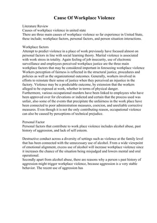 Cause Of Workplace Violence
Literature Review
Causes of workplace violence in united state
There are three main causes of workplace violence so far experience in United State,
these include; workplace factors, personal factors, and person situation interactions.
Workplace factors
Attempt to predict violence in a place of work previously have focused almost on
personal factors in line with social learning theory. Marital violence is associated
with work stress in totality. Again feeling of job insecurity, use of electronic
surveillance and employees perceived workplace justice are the three main
workplace factors that may be considered important in foreseeing workplace violence
Workers perception of fairness is reflected in the structural justice, procedures and
policies as well as the organizational outcomes. Generally, workers involved in
efforts to reinstate their sense of justice when they perceived an injustice in the
factory. Violence may be a predictable outcome, by extension that the workers
alleged to be exposed at work, whether in terms of physical danger.
Furthermore, various occupational murders have been linked to employees who have
been approved over for elevations or indicted and certain that the process used was
unfair, also some of the events that precipitate the unfairness in the work place have
been connected to poor administration measures, coercion, and unreliable corrective
measures. Even though it is not the only contributing reason, occupational violence
can also be caused by perceptions of technical prejudice.
Personal Factor
Personal factors that contribute to work place violence includes alcohol abuse, past
history of aggression, and lack of self esteem.
Destructive conduct across a diversity of settings such as violence at the family level
that has been connected with the unnecessary use of alcohol. From a wide viewpoint
of emotional alignment, excess use of alcohol will increase workplace violence since
it increases the chance of the situation being misjudged and lowers mental and oral
operational.
Secondly apart from alcohol abuse, there are reasons why a person s past history of
aggression might trigger workplace violence, because aggression is a very stable
behavior. The recent use of aggression has
 