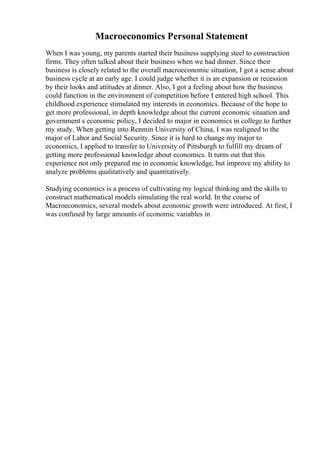 Macroeconomics Personal Statement
When I was young, my parents started their business supplying steel to construction
firms. They often talked about their business when we had dinner. Since their
business is closely related to the overall macroeconomic situation, I got a sense about
business cycle at an early age. I could judge whether it is an expansion or recession
by their looks and attitudes at dinner. Also, I got a feeling about how the business
could function in the environment of competition before I entered high school. This
childhood experience stimulated my interests in economics. Because of the hope to
get more professional, in depth knowledge about the current economic situation and
government s economic policy, I decided to major in economics in college to further
my study. When getting into Renmin University of China, I was realigned to the
major of Labor and Social Security. Since it is hard to change my major to
economics, I applied to transfer to University of Pittsburgh to fulfill my dream of
getting more professional knowledge about economics. It turns out that this
experience not only prepared me in economic knowledge, but improve my ability to
analyze problems qualitatively and quantitatively.
Studying economics is a process of cultivating my logical thinking and the skills to
construct mathematical models simulating the real world. In the course of
Macroeconomics, several models about economic growth were introduced. At first, I
was confused by large amounts of economic variables in
 