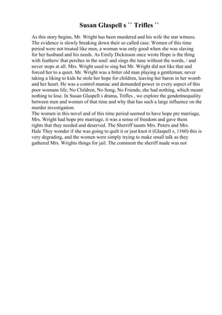 Susan Glaspell s `` Trifles ``
As this story begins, Mr. Wright has been murdered and his wife the star witness.
The evidence is slowly breaking down their so called case. Women of this time
period were not treated like men, a woman was only good when she was slaving
for her husband and his needs. As Emily Dickinson once wrote Hope is the thing
with feathers/ that perches in the soul/ and sings the tune without the words, / and
never stops at all. Mrs. Wright used to sing but Mr. Wright did not like that and
forced her to a quiet. Mr. Wright was a bitter old man playing a gentleman; never
taking a liking to kids he stole her hope for children, leaving her baron in her womb
and her heart. He was a control maniac and demanded power in every aspect of this
poor womans life; No Children, No Song, No Friends; she had nothing, which meant
nothing to lose. In Susan Glaspell s drama, Trifles , we explore the genderinequality
between men and women of that time and why that has such a large influence on the
murder investigation.
The women in this novel and of this time period seemed to have hope pre marriage,
Mrs. Wright had hope pre marriage, it was a sense of freedom and gave them
rights that they needed and deserved. The Sherriff taunts Mrs. Peters and Mrs.
Hale They wonder if she was going to quilt it or just knot it (Glaspell s, 1160) this is
very degrading, and the women were simply trying to make small talk as they
gathered Mrs. Wrights things for jail. The comment the sheriff made was not
 