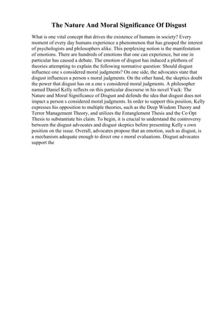The Nature And Moral Significance Of Disgust
What is one vital concept that drives the existence of humans in society? Every
moment of every day humans experience a phenomenon that has grasped the interest
of psychologists and philosophers alike. This perplexing notion is the manifestation
of emotions. There are hundreds of emotions that one can experience, but one in
particular has caused a debate. The emotion of disgust has induced a plethora of
theories attempting to explain the following normative question: Should disgust
influence one s considered moral judgments? On one side, the advocates state that
disgust influences a person s moral judgments. On the other hand, the skeptics doubt
the power that disgust has on a one s considered moral judgments. A philosopher
named Daniel Kelly reflects on this particular discourse in his novel Yuck: The
Nature and Moral Significance of Disgust and defends the idea that disgust does not
impact a person s considered moral judgments. In order to support this position, Kelly
expresses his opposition to multiple theories, such as the Deep Wisdom Theory and
Terror Management Theory, and utilizes the Entanglement Thesis and the Co Opt
Thesis to substantiate his claim. To begin, it is crucial to understand the controversy
between the disgust advocates and disgust skeptics before presenting Kelly s own
position on the issue. Overall, advocates propose that an emotion, such as disgust, is
a mechanism adequate enough to direct one s moral evaluations. Disgust advocates
support the
 