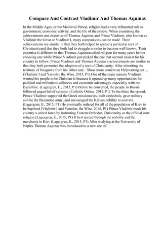 Compare And Contrast Vladimir And Thomas Aquinas
In the Middle Ages, or the Medieval Period, religion had a very influential role in
government, economic activity, and the life of the people. When examining the
achievements and expertise of Thomas Aquinas and Prince Vladimir, also known as
Vladimir the Great or Vladimir I, many comparisons can be made. Their
achievements are similar in that they both helped to spread a particular sect of
Christianityand that they both had to struggle in order to become well known. Their
expertise is different in that Thomas Aquinasstudied religion for many years before
choosing one while Prince Vladimir just picked the one that seemed easiest for his
country to follow. Prince Vladimir and Thomas Aquinas s achievements are similar in
that they both promoted the adoption of a sect of Christianity. After inheriting the
territory of Nosgrove from his father and... Show more content on Helpwriting.net ...
(Vladimir I and Yaroslav the Wise. 2015, P1).One of the main reasons Vladimir
wanted his people to be Christian is because it opened up many opportunities for
political and militaristic alliances and economic advantages, especially with the
Byzantine. (Lagergren, E., 2015, P1) Before he converted, the people in Russia
followed pagan belief systems. (Catholic Online. 2015, P1) To facilitate the spread,
Prince Vladimir supported the Greek missionaries, built cathedrals, gave military
aid the the Byzantine army, and encouraged the Kievan nobility to convert.
(Lagergren, E., 2015, P1) He eventually ordered for all of the population of Kiev to
be baptized (Vladimir I and Yaroslav the Wise. 2015, P1) Prince Vladimir made his
country a united force by instituting Eastern Orthodox Christianity as the official state
religion (Lagergren, E., 2015, P1) It first spread through the nobility and the
merchants in Kiev (Lagergren, E., 2015, P1) After studying at the University of
Naples Thomas Aquinas was introduced to a new sect of
 