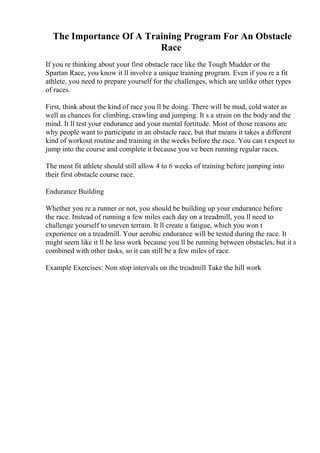 The Importance Of A Training Program For An Obstacle
Race
If you re thinking about your first obstacle race like the Tough Mudder or the
Spartan Race, you know it ll involve a unique training program. Even if you re a fit
athlete, you need to prepare yourself for the challenges, which are unlike other types
of races.
First, think about the kind of race you ll be doing. There will be mud, cold water as
well as chances for climbing, crawling and jumping. It s a strain on the body and the
mind. It ll test your endurance and your mental fortitude. Most of those reasons are
why people want to participate in an obstacle race, but that means it takes a different
kind of workout routine and training in the weeks before the race. You can t expect to
jump into the course and complete it because you ve been running regular races.
The most fit athlete should still allow 4 to 6 weeks of training before jumping into
their first obstacle course race.
Endurance Building
Whether you re a runner or not, you should be building up your endurance before
the race. Instead of running a few miles each day on a treadmill, you ll need to
challenge yourself to uneven terrain. It ll create a fatigue, which you won t
experience on a treadmill. Your aerobic endurance will be tested during the race. It
might seem like it ll be less work because you ll be running between obstacles, but it s
combined with other tasks, so it can still be a few miles of race.
Example Exercises: Non stop intervals on the treadmill Take the hill work
 