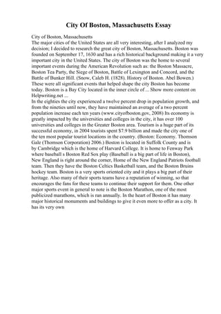 City Of Boston, Massachusetts Essay
City of Boston, Massachusetts
The major cities of the United States are all very interesting, after I analyzed my
decision; I decided to research the great city of Boston, Massachusetts. Boston was
founded on September 17, 1630 and has a rich historical background making it a very
important city in the United States. The city of Boston was the home to several
important events during the American Revolution such as: the Boston Massacre,
Boston Tea Party, the Siege of Boston, Battle of Lexington and Concord, and the
Battle of Bunker Hill. (Snow, Caleb H. (1828). History of Boston. Abel Bowen.)
These were all significant events that helped shape the city Boston has become
today. Boston is a Bay City located in the inner circle of ... Show more content on
Helpwriting.net ...
In the eighties the city experienced a twelve percent drop in population growth, and
from the nineties until now, they have maintained an average of a two percent
population increase each ten years (www.cityofboston.gov, 2008) Its economy is
greatly impacted by the universities and colleges in the city, it has over 100
universities and colleges in the Greater Boston area. Tourism is a huge part of its
successful economy, in 2004 tourists spent $7.9 billion and made the city one of
the ten most popular tourist locations in the country. (Boston: Economy. Thomson
Gale (Thomson Corporation) 2006.) Boston is located in Suffolk County and is
by Cambridge which is the home of Harvard College. It is home to Fenway Park
where baseball s Boston Red Sox play (Baseball is a big part of life in Boston),
New England is right around the corner, Home of the New England Patriots football
team. Then they have the Boston Celtics Basketball team, and the Boston Bruins
hockey team. Boston is a very sports oriented city and it plays a big part of their
heritage. Also many of their sports teams have a reputation of winning, so that
encourages the fans for these teams to continue their support for them. One other
major sports event in general to note is the Boston Marathon, one of the most
publicized marathons, which is ran annually. In the heart of Boston it has many
major historical monuments and buildings to give it even more to offer as a city. It
has its very own
 