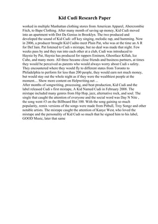 Kid Cudi Research Paper
worked in multiple Manhattan clothing stores from American Apparel, Abercrombie
Fitch, to Bape Clothing. After many month of saving up money, Kid Cudi moved
into an apartment with Dot Da Genius in Brooklyn. The two produced and
developed the sound of Kid Cudi: off key singing, melodic rap, and humming. Now
in 2006, a producer brought Kid Cudito meet Plain Pat, who was at the time an A R
for Def Jam. Pat listened to Cudi s mixtape, but no deal was made that night. Few
weeks pass by and they run into each other at a club, Cudi was introduced to
Haynie by Pat, Haynie has produced for rappers Eminem, Ghostface Killah, Ice
Cube, and many more. All three became close friends and business partners, at times
they would be perceived as parents who would always worry about Cudi s safety.
They encountered where they would fly to different states from Toronto to
Philadelphia to perform for less than 200 people, they would earn not much money,
but would stay out the whole night as if they were the wealthiest people at the
moment.... Show more content on Helpwriting.net ...
After months of songwriting, processing, and beat production, Kid Cudi and the
label released Cudi s first mixtape, A Kid Named Cudi in February 2008. The
mixtape included many genres from Hip Hop, jazz, alternative rock, and soul. The
single that caught the attention of everyone and the social word was Day N Nite ,
the song went #3 on the Billboard Hot 100. With the song gaining so much
popularity, remix versions of the songs were made from Pitbull, Trey Songz and other
notable artists. The mixtape caught the attention of Kanye West, who loved the
mixtape and the personality of Kid Cudi so much that he signed him to his label,
GOOD Music, later that same
 