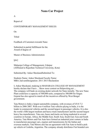 Nano Car Project
A
Report of
CONTEMPORARY MANAGEMENT ISSUES
On
Titled
Feedback of Customers towards Nano
Submitted in partial fulfillment for the
Award of degree of
Master of Business Administration
[pic]
Maharaja College of Management, Udaipur
(Affiliated to Rajasthan Technical University, Kota)
Submitted By: Ankur SheokandSubmitted To:
Students Name: Ankur Sheokand Faculty Name:
MBA 2nd semDesignation: 2011 2013 Declaration
I, Ankur Sheokand, studying in MAHARAJA COLLEGE OF MANAGEMENT
hereby declare that I have ... Show more content on Helpwriting.net ...
The company will bank on existing dealer network for Nano initially. The new Nano
Plant could have a capacity of 500,000 units, compared to 300,000 for Singur.
Gujarat has also agreed to match all the incentives offered by West Bengal
government.
Tata Motors is India s largest automobile company, with revenues of US $ 7.2
billion in 2006 2007. With over 4 million Tata vehicles plying in India, it is the
leader in commercial vehicles and the second largest in passenger vehicles. It is also
the world s fifth largest medium and heavy truck manufacturer and the second largest
heavy bus manufacturer. Tata cars, buses and trucks are being marketed in several
countries in Europe, Africa, the Middle East, South Asia, South East Asia and South
America. Tata Motors and Fiat Auto have formed an industrial joint venture in India
to manufacture passenger cars, engines and transmissions for the Indian and
overseas markets; Tata Motors also has an agreement with Fiat Auto to build a pick
up vehicle at Cordoba, Argentina. The company already distributes Fiat branded cars
 