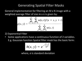 Generating Spatial Filter Masks
General implementation for filtering an M x N image with a
weighted average filter of size m x n is given by:
2) Exponential Filter
• Some applications have a continuous function of 2 variables.
E.g. Gaussian function Spatial filter mask has the basic form:
where, σ is standard deviation
 