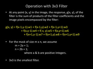 Operation with 3x3 Filter
• At any point (x, y) in the image, the response, g(x, y), of the
filter is the sum of products of the filter coefficients and the
image pixels encompassed by the filter:
g(x, y) = f(x-1,y-1).w1 + f(x-1,y).w2 + f(x-1,y+1).w3
+ f(x,y-1).w4 + f( x, y).w5 + f(x,y+1).w6
+ f(x+1,y-1).w7 + f(x+1,y).w8 + f(x+1,y+1).w9
• For the mask of size m x n, we assume
m = 2a + 1;
n = 2b + 1;
where a & b are positive integers.
• 3x3 is the smallest filter.
 