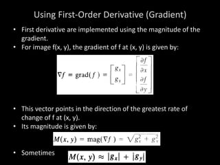 Using First-Order Derivative (Gradient)
• First derivative are implemented using the magnitude of the
gradient.
• For image f(x, y), the gradient of f at (x, y) is given by:
• This vector points in the direction of the greatest rate of
change of f at (x, y).
• Its magnitude is given by:
• Sometimes
 