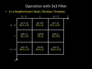 Operation with 3x3 Filter
• 3 x 3 Neighborhood / Mask / Window / Template:
(y - 1) y (y + 1) Y
w(-1,-1) w(-1,0) w(-1,1)
(x - 1) f(x-1, y-1) f(x-1, y) f(x-1, y+1)
w(0,-1) w(0,0) w(0,1)
x f(x, y-1) f(x, y) f(x, y+1)
w(1,-1) w(1,0) w(1,1)
(x + 1) f(x+1, y-1) f(x+1, y) f(x+1, y+1)
X
 