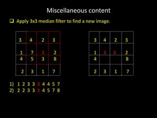 Miscellaneous content
 Apply 3x3 median filter to find a new image.
3 4 2 3 3 4 2 3
1 7 3 2 1 3 3 2
4 5 3 8 4 8
2 3 1 7 2 3 1 7
1) 1 2 3 3 3 4 4 5 7
2) 2 2 3 3 3 4 5 7 8
 