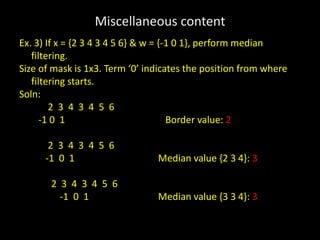 Miscellaneous content
Ex. 3) If x = {2 3 4 3 4 5 6} & w = {-1 0 1}, perform median
filtering.
Size of mask is 1x3. Term ‘0’ indicates the position from where
filtering starts.
Soln:
2 3 4 3 4 5 6
-1 0 1 Border value: 2
2 3 4 3 4 5 6
-1 0 1 Median value {2 3 4}: 3
2 3 4 3 4 5 6
-1 0 1 Median value {3 3 4}: 3
 
