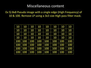 Miscellaneous content
Ex 5) 8x8 Pseudo image with a single edge (High Frequency) of
10 & 100. Remove LP using a 3x3 size High pass filter mask.
10 10 10 10 10 10 10 10
10 10 10 10 10 10 10 10
10 10 10 10 10 10 10 10
10 10 10 10 10 10 10 10
100 100 100 100 100 100 100 100
100 100 100 100 100 100 100 100
100 100 100 100 100 100 100 100
100 100 100 100 100 100 100 100
 