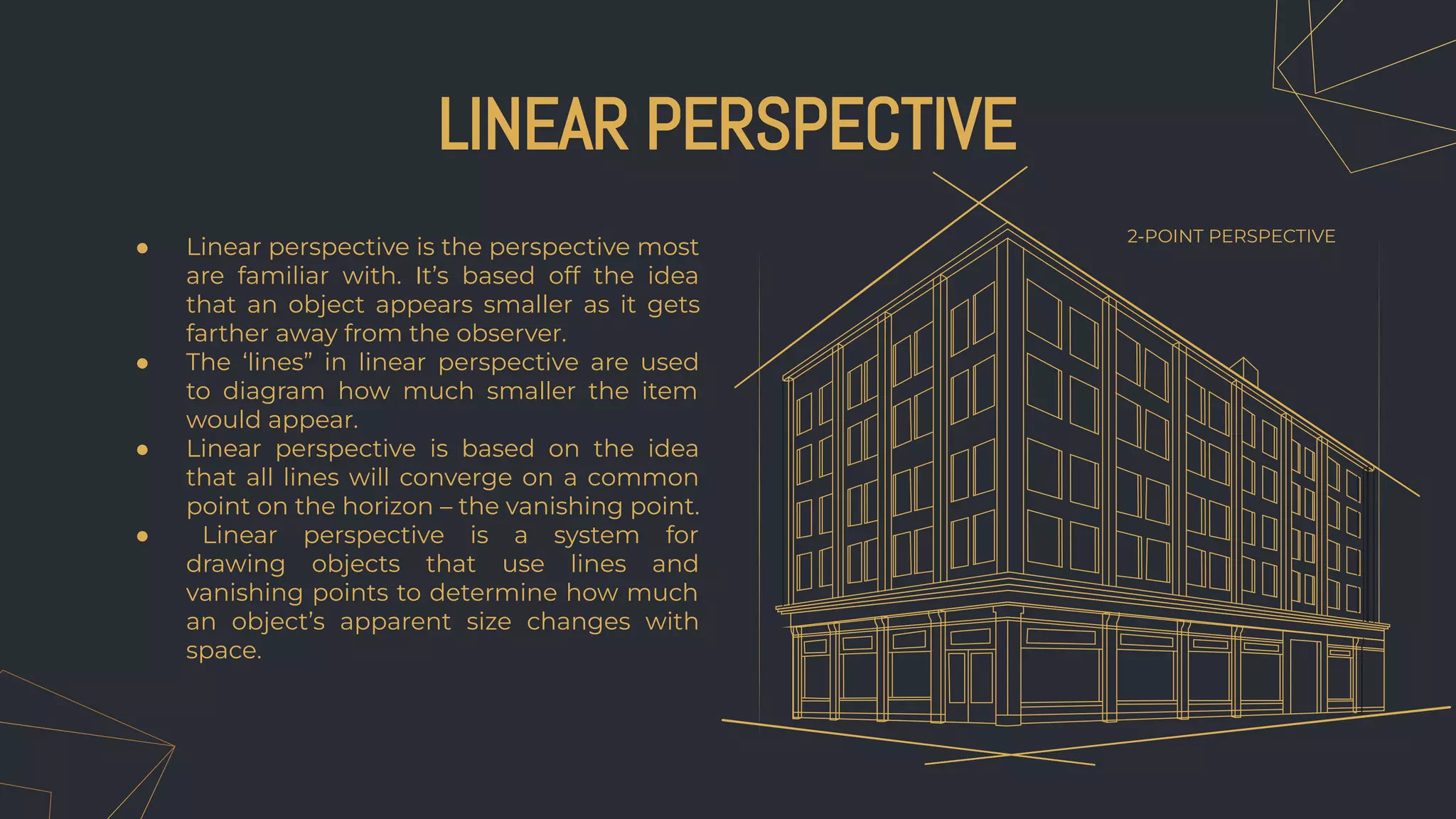 ● Linear perspective is the perspective most
are familiar with. It’s based off the idea
that an object appears smaller as it gets
farther away from the observer.
● The ‘lines” in linear perspective are used
to diagram how much smaller the item
would appear.
● Linear perspective is based on the idea
that all lines will converge on a common
point on the horizon – the vanishing point.
● Linear perspective is a system for
drawing objects that use lines and
vanishing points to determine how much
an object’s apparent size changes with
space.
LINEAR PERSPECTIVE
2-POINT PERSPECTIVE
 