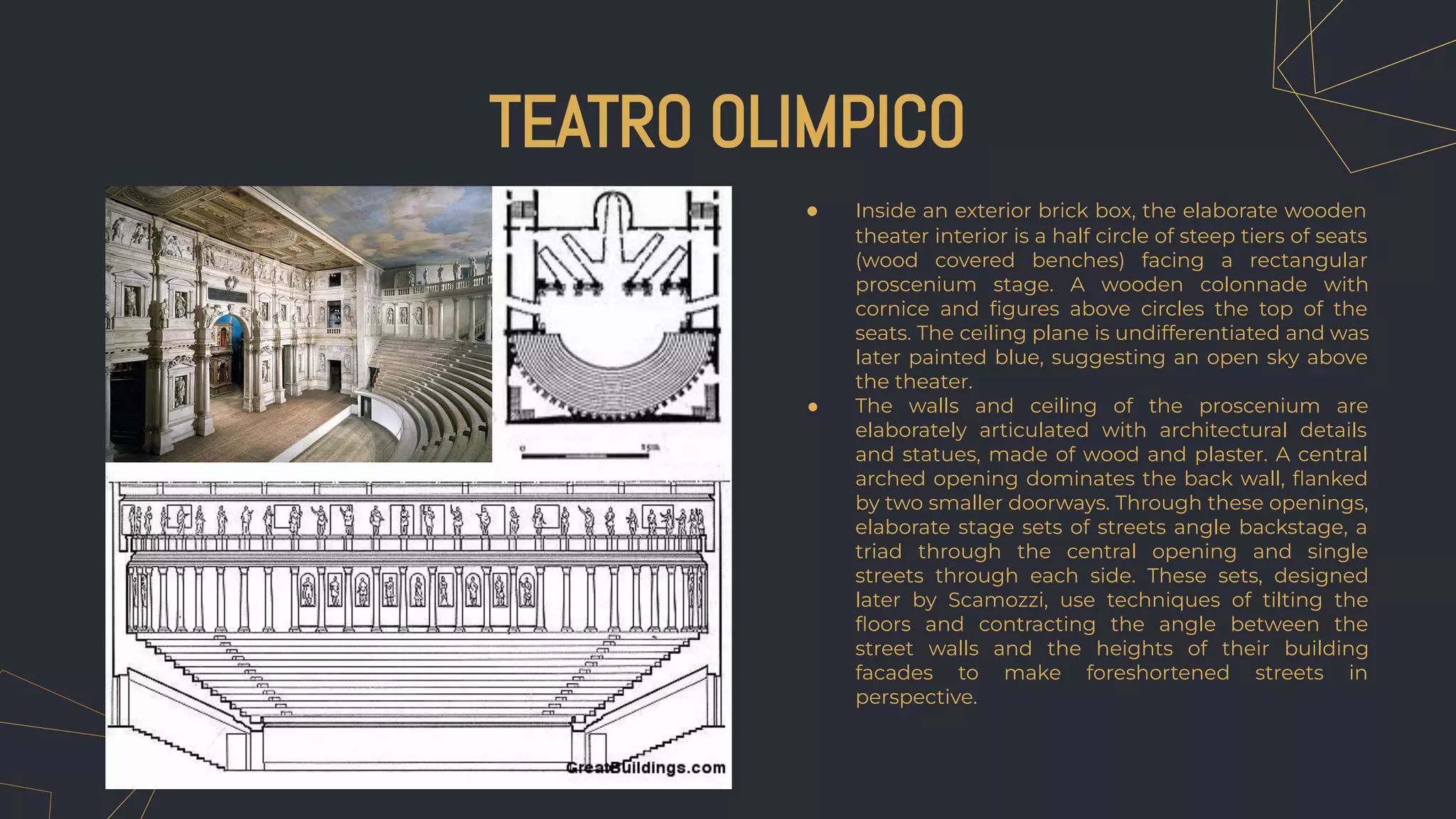 ● Inside an exterior brick box, the elaborate wooden
theater interior is a half circle of steep tiers of seats
(wood covered benches) facing a rectangular
proscenium stage. A wooden colonnade with
cornice and ﬁgures above circles the top of the
seats. The ceiling plane is undifferentiated and was
later painted blue, suggesting an open sky above
the theater.
● The walls and ceiling of the proscenium are
elaborately articulated with architectural details
and statues, made of wood and plaster. A central
arched opening dominates the back wall, ﬂanked
by two smaller doorways. Through these openings,
elaborate stage sets of streets angle backstage, a
triad through the central opening and single
streets through each side. These sets, designed
later by Scamozzi, use techniques of tilting the
ﬂoors and contracting the angle between the
street walls and the heights of their building
facades to make foreshortened streets in
perspective.
TEATRO OLIMPICO
 