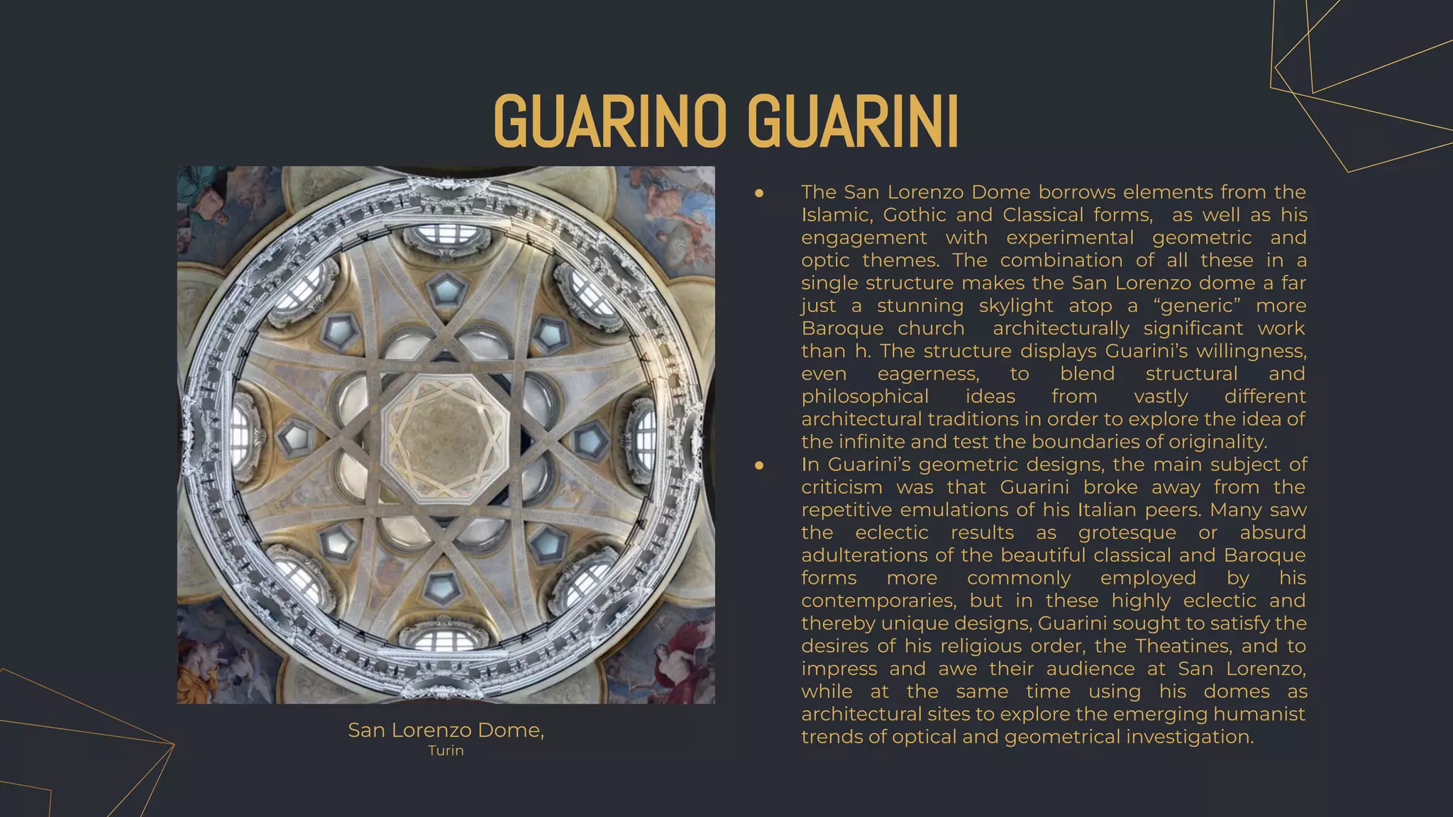 ● The San Lorenzo Dome borrows elements from the
Islamic, Gothic and Classical forms, as well as his
engagement with experimental geometric and
optic themes. The combination of all these in a
single structure makes the San Lorenzo dome a far
just a stunning skylight atop a “generic” more
Baroque church architecturally signiﬁcant work
than h. The structure displays Guarini’s willingness,
even eagerness, to blend structural and
philosophical ideas from vastly different
architectural traditions in order to explore the idea of
the inﬁnite and test the boundaries of originality.
● In Guarini’s geometric designs, the main subject of
criticism was that Guarini broke away from the
repetitive emulations of his Italian peers. Many saw
the eclectic results as grotesque or absurd
adulterations of the beautiful classical and Baroque
forms more commonly employed by his
contemporaries, but in these highly eclectic and
thereby unique designs, Guarini sought to satisfy the
desires of his religious order, the Theatines, and to
impress and awe their audience at San Lorenzo,
while at the same time using his domes as
architectural sites to explore the emerging humanist
trends of optical and geometrical investigation.
GUARINO GUARINI
San Lorenzo Dome,
Turin
 