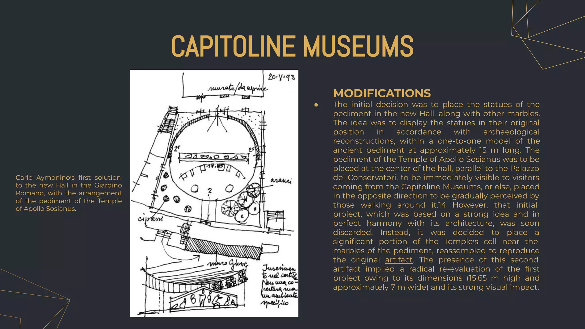 MODIFICATIONS
● The initial decision was to place the statues of the
pediment in the new Hall, along with other marbles.
The idea was to display the statues in their original
position in accordance with archaeological
reconstructions, within a one-to-one model of the
ancient pediment at approximately 15 m long. The
pediment of the Temple of Apollo Sosianus was to be
placed at the center of the hall, parallel to the Palazzo
dei Conservatori, to be immediately visible to visitors
coming from the Capitoline Museums, or else, placed
in the opposite direction to be gradually perceived by
those walking around it.14 However, that initial
project, which was based on a strong idea and in
perfect harmony with its architecture, was soon
discarded. Instead, it was decided to place a
signiﬁcant portion of the Temple‫׳‬s cell near the
marbles of the pediment, reassembled to reproduce
the original artifact. The presence of this second
artifact implied a radical re-evaluation of the ﬁrst
project owing to its dimensions (15.65 m high and
approximately 7 m wide) and its strong visual impact.
CAPITOLINE MUSEUMS
Carlo Aymonino‫׳‬s ﬁrst solution
to the new Hall in the Giardino
Romano, with the arrangement
of the pediment of the Temple
of Apollo Sosianus.
 