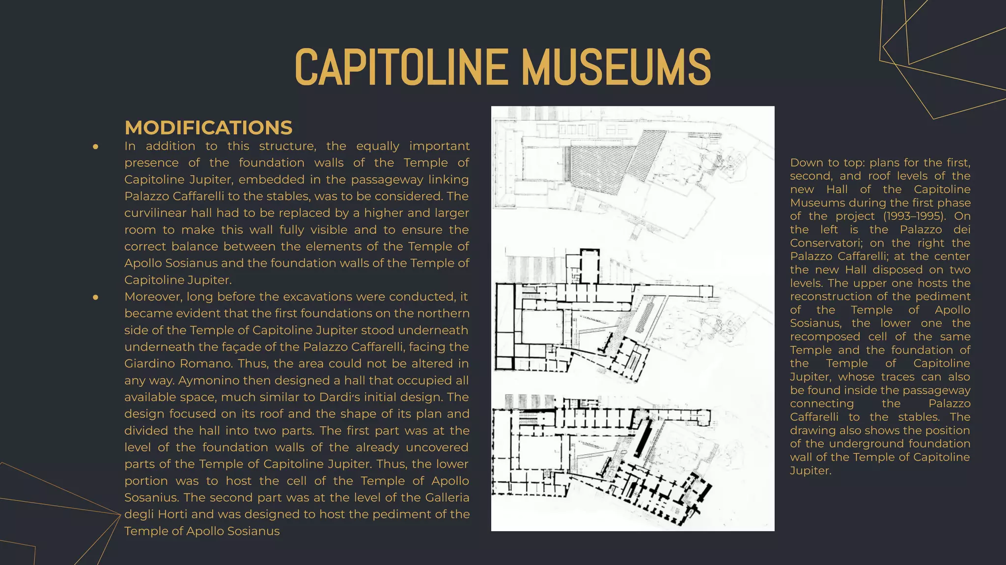 MODIFICATIONS
● In addition to this structure, the equally important
presence of the foundation walls of the Temple of
Capitoline Jupiter, embedded in the passageway linking
Palazzo Caffarelli to the stables, was to be considered. The
curvilinear hall had to be replaced by a higher and larger
room to make this wall fully visible and to ensure the
correct balance between the elements of the Temple of
Apollo Sosianus and the foundation walls of the Temple of
Capitoline Jupiter.
● Moreover, long before the excavations were conducted, it
became evident that the ﬁrst foundations on the northern
side of the Temple of Capitoline Jupiter stood underneath
underneath the façade of the Palazzo Caffarelli, facing the
Giardino Romano. Thus, the area could not be altered in
any way. Aymonino then designed a hall that occupied all
available space, much similar to Dardi‫׳‬s initial design. The
design focused on its roof and the shape of its plan and
divided the hall into two parts. The ﬁrst part was at the
level of the foundation walls of the already uncovered
parts of the Temple of Capitoline Jupiter. Thus, the lower
portion was to host the cell of the Temple of Apollo
Sosanius. The second part was at the level of the Galleria
degli Horti and was designed to host the pediment of the
Temple of Apollo Sosianus
CAPITOLINE MUSEUMS
Down to top: plans for the ﬁrst,
second, and roof levels of the
new Hall of the Capitoline
Museums during the ﬁrst phase
of the project (1993–1995). On
the left is the Palazzo dei
Conservatori; on the right the
Palazzo Caffarelli; at the center
the new Hall disposed on two
levels. The upper one hosts the
reconstruction of the pediment
of the Temple of Apollo
Sosianus, the lower one the
recomposed cell of the same
Temple and the foundation of
the Temple of Capitoline
Jupiter, whose traces can also
be found inside the passageway
connecting the Palazzo
Caffarelli to the stables. The
drawing also shows the position
of the underground foundation
wall of the Temple of Capitoline
Jupiter.
 