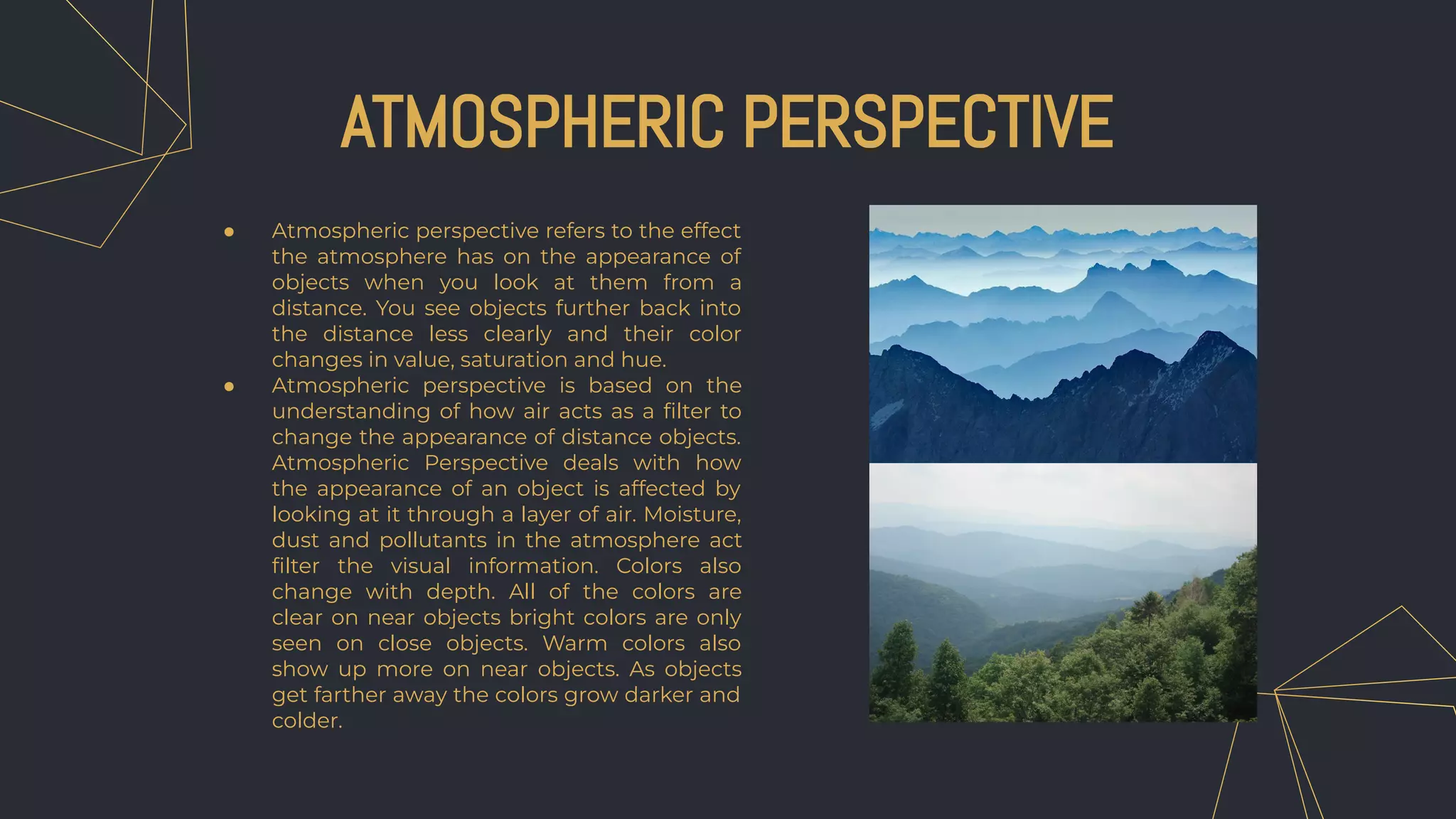 ATMOSPHERIC PERSPECTIVE
● Atmospheric perspective refers to the effect
the atmosphere has on the appearance of
objects when you look at them from a
distance. You see objects further back into
the distance less clearly and their color
changes in value, saturation and hue.
● Atmospheric perspective is based on the
understanding of how air acts as a ﬁlter to
change the appearance of distance objects.
Atmospheric Perspective deals with how
the appearance of an object is affected by
looking at it through a layer of air. Moisture,
dust and pollutants in the atmosphere act
ﬁlter the visual information. Colors also
change with depth. All of the colors are
clear on near objects bright colors are only
seen on close objects. Warm colors also
show up more on near objects. As objects
get farther away the colors grow darker and
colder.
 