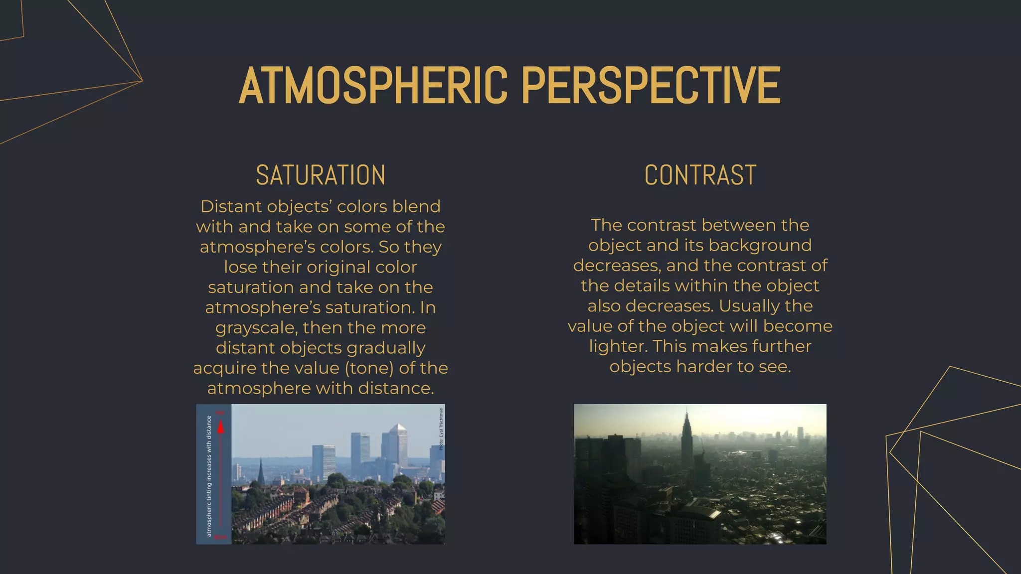 Distant objects’ colors blend
with and take on some of the
atmosphere’s colors. So they
lose their original color
saturation and take on the
atmosphere’s saturation. In
grayscale, then the more
distant objects gradually
acquire the value (tone) of the
atmosphere with distance.
The contrast between the
object and its background
decreases, and the contrast of
the details within the object
also decreases. Usually the
value of the object will become
lighter. This makes further
objects harder to see.
ATMOSPHERIC PERSPECTIVE
SATURATION CONTRAST
 