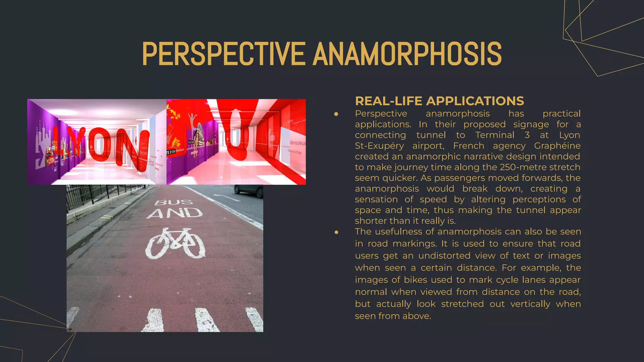 PERSPECTIVE ANAMORPHOSIS
REAL-LIFE APPLICATIONS
● Perspective anamorphosis has practical
applications. In their proposed signage for a
connecting tunnel to Terminal 3 at Lyon
St-Exupéry airport, French agency Graphéine
created an anamorphic narrative design intended
to make journey time along the 250-metre stretch
seem quicker. As passengers moved forwards, the
anamorphosis would break down, creating a
sensation of speed by altering perceptions of
space and time, thus making the tunnel appear
shorter than it really is.
● The usefulness of anamorphosis can also be seen
in road markings. It is used to ensure that road
users get an undistorted view of text or images
when seen a certain distance. For example, the
images of bikes used to mark cycle lanes appear
normal when viewed from distance on the road,
but actually look stretched out vertically when
seen from above.
 