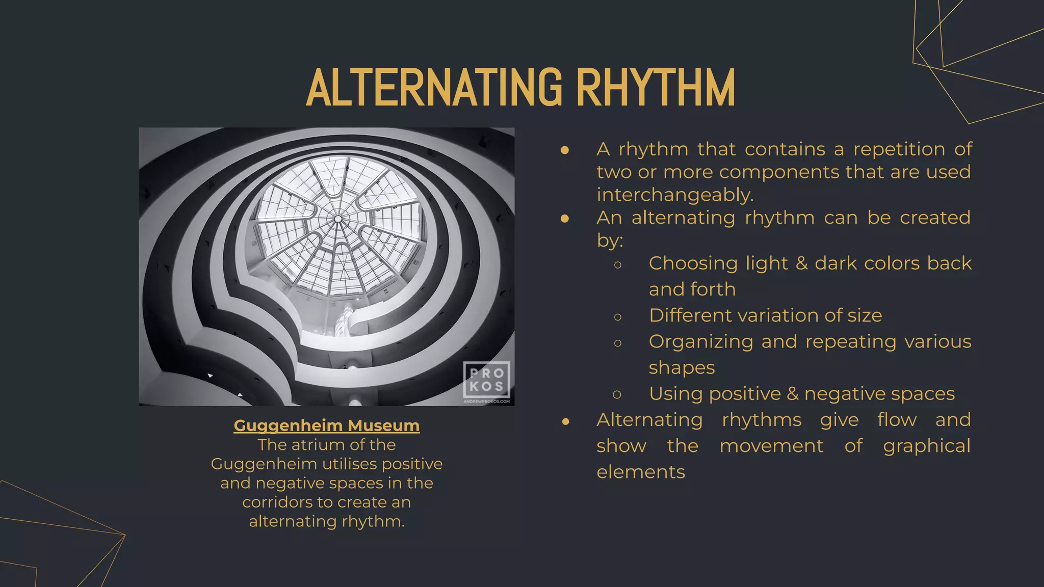● A rhythm that contains a repetition of
two or more components that are used
interchangeably.
● An alternating rhythm can be created
by:
○ Choosing light & dark colors back
and forth
○ Different variation of size
○ Organizing and repeating various
shapes
○ Using positive & negative spaces
● Alternating rhythms give ﬂow and
show the movement of graphical
elements
ALTERNATING RHYTHM
Guggenheim Museum
The atrium of the
Guggenheim utilises positive
and negative spaces in the
corridors to create an
alternating rhythm.
 