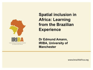 Spatial inclusion in 
Africa: Learning 
from the Brazilian 
Experience 
Dr Edmund Amann, 
IRIBA, University of 
Manchester 
www.brazil4africa.org 
 