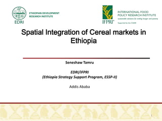ETHIOPIAN DEVELOPMENT
  RESEARCH INSTITUTE




Spatial Integration of Cereal markets in
                Ethiopia

                          Seneshaw Tamru

                            EDRI/IFPRI
           (Ethiopia Strategy Support Program, ESSP-II)

                           Addis Ababa




                                                          1
 