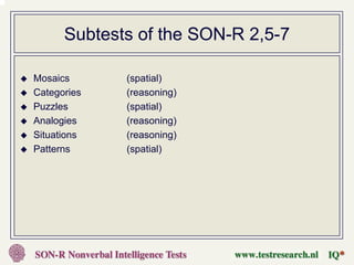 Subtests of the SON-R 2,5-7

Mosaics      (spatial)
Categories   (reasoning)
Puzzles      (spatial)
Analogies    (reasoning)
Situations   (reasoning)
Patterns     (spatial)
 